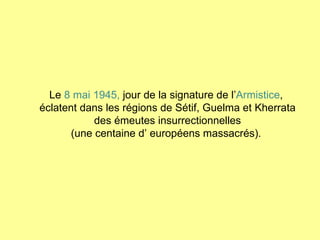 Le  8 mai 1945,  jour de la signature de l’ Armistice ,  éclatent dans les régions de Sétif, Guelma et Kherrata des émeutes insurrectionnelles (une centaine d’ européens massacrés).  