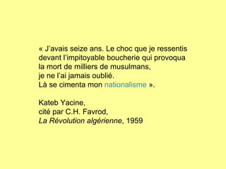 « J’avais seize ans. Le choc que je ressentis devant l’impitoyable boucherie qui provoqua la mort de milliers de musulmans,  je ne l’ai jamais oublié. Là se cimenta mon  nationalisme  ». Kateb Yacine, cité par C.H. Favrod, La Révolution algérienne , 1959 