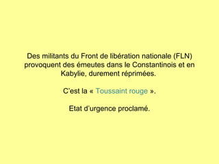 Des militants du Front de libération nationale (FLN) provoquent des émeutes dans le Constantinois et en Kabylie, durement réprimées.  C’est la «  Toussaint rouge  ». Etat d’urgence proclamé. 