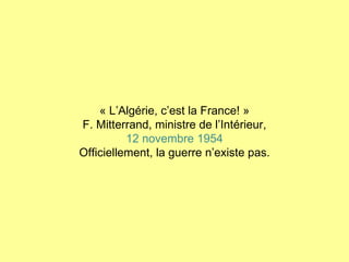 « L’Algérie, c’est la France! » F. Mitterrand, ministre de l’Intérieur, 12 novembre 1954 Officiellement, la guerre n’existe pas. 
