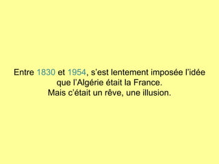 Entre  1830  et  1954 , s’est lentement imposée l’idée que l’Algérie était la France. Mais c’était un rêve, une illusion. 