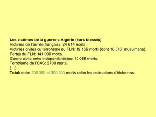 Les victimes de la guerre d’Algérie (hors blessés) Victimes de l’armée française: 24 614 morts. Victimes civiles du terrorisme du FLN: 19 166 morts (dont 16 378  musulmans). Pertes du FLN: 141 000 morts. Guerre civile entre indépendantistes: 10 055 morts. Terrorisme de l’OAS: 2700 morts. (…) Total:  entre  200 000 et 300 000  morts selon les estimations d’historiens. 