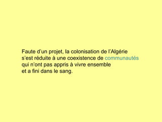 Faute d’un projet, la colonisation de l’Algérie s’est réduite à une coexistence de  communautés   qui n’ont pas appris à vivre ensemble  et a fini dans le sang. 