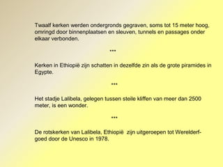 Twaalf kerken werden ondergronds gegraven, soms tot 15 meter hoog,
omringd door binnenplaatsen en sleuven, tunnels en passages onder
elkaar verbonden.
***
Kerken in Ethiopië zijn schatten in dezelfde zin als de grote piramides in
Egypte.
***
Het stadje Lalibela, gelegen tussen steile kliffen van meer dan 2500
meter, is een wonder.
***
De rotskerken van Lalibela, Ethiopië zijn uitgeroepen tot Werelderf-
goed door de Unesco in 1978.
 