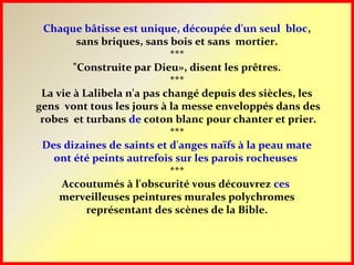 Chaque bâtisse est unique, découpée d'un seul bloc,
sans briques, sans bois et sans mortier.
***
"Construite par Dieu», disent les prêtres.
***
La vie à Lalibela n'a pas changé depuis des siècles, les
gens vont tous les jours à la messe enveloppés dans des
robes et turbans de coton blanc pour chanter et prier.
***
Des dizaines de saints et d'anges naïfs à la peau mate
ont été peints autrefois sur les parois rocheuses
***
Accoutumés à l'obscurité vous découvrez ces
merveilleuses peintures murales polychromes
représentant des scènes de la Bible.
 