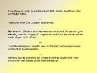 Elk gebouw is uniek, gesneden uit een blok, zonder bakstenen, hout
en zonder mortel.
***
"Gebouwd door God", zeggen de priesters.
***
Het leven in Lalibela is sinds eeuwen niet veranderd, de mensen gaan
elke dag naar de mis getooid in gewaden en tulbanden van wit katoen
om te zingen en te bidden.
***
Tientallen heiligen en engelen naïef in donkere huid waren eens ge-
schilderd op de rotswanden.
***
Gewend aan de duisternis zal je deze prachtige polychrome muur-
schilderijen met scènes uit de Bijbel ontdekken.
 