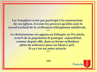 Les Templiers n'ont pas participé à la construction
de ces églises, il existe les preuves qu’elles sont le
travail exclusif de la civilisation éthiopienne médiévale.
***
Le christianisme est apparu en Ethiopie au IVe siècle,
et 60% de la population le pratique aujourd'hui,
comme depuis 1881, dans sa forme orthodoxe
plein de tolérance pour un Islam à 30%.
Et ça c'est un autre miracle
***
FIN
Traduction :
 