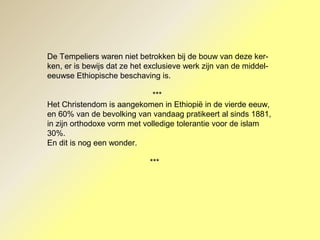 De Tempeliers waren niet betrokken bij de bouw van deze ker-
ken, er is bewijs dat ze het exclusieve werk zijn van de middel-
eeuwse Ethiopische beschaving is.
***
Het Christendom is aangekomen in Ethiopië in de vierde eeuw,
en 60% van de bevolking van vandaag pratikeert al sinds 1881,
in zijn orthodoxe vorm met volledige tolerantie voor de islam
30%.
En dit is nog een wonder.
***
 