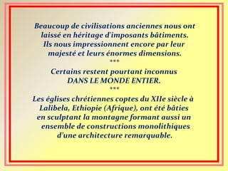 Beaucoup de civilisations anciennes nous ont
laissé en héritage d'imposants bâtiments.
Ils nous impressionnent encore par leur
majesté et leurs énormes dimensions.
***
Certains restent pourtant inconnus
DANS LE MONDE ENTIER.
***
Les églises chrétiennes coptes du XIIe siècle à
Lalibela, Ethiopie (Afrique), ont été bâties
en sculptant la montagne formant aussi un
ensemble de constructions monolithiques
d’une architecture remarquable.
 