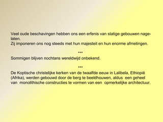 Veel oude beschavingen hebben ons een erfenis van statige gebouwen nage-
laten.
Zij imponeren ons nog steeds met hun majesteit en hun enorme afmetingen.
***
Sommigen blijven nochtans wereldwijd onbekend.
***
De Koptische christelijke kerken van de twaalfde eeuw in Lalibela, Ethiopië
(Afrika), werden gebouwd door de berg te beeldhouwen, aldus een geheel
van monolithische constructies te vormen van een opmerkelijke architectuur.
 