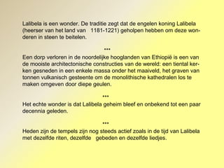 Lalibela is een wonder. De traditie zegt dat de engelen koning Lalibela
(heerser van het land van 1181-1221) geholpen hebben om deze won-
deren in steen te beitelen.
***
Een dorp verloren in de noordelijke hooglanden van Ethiopië is een van
de mooiste architectonische constructies van de wereld: een tiental ker-
ken gesneden in een enkele massa onder het maaiveld, het graven van
tonnen vulkanisch gesteente om de monolithische kathedralen los te
maken omgeven door diepe geulen.
***
Het echte wonder is dat Lalibela geheim bleef en onbekend tot een paar
decennia geleden.
***
Heden zijn de tempels zijn nog steeds actief zoals in de tijd van Lalibela
met dezelfde riten, dezelfde gebeden en dezelfde liedjes.
 