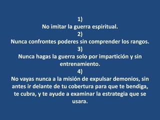 1)
No imitar la guerra espiritual.
2)
Nunca confrontes poderes sin comprender los rangos.
3)
Nunca hagas la guerra solo por impartición y sin
entrenamiento.
4)
No vayas nunca a la misión de expulsar demonios, sin
antes ir delante de tu cobertura para que te bendiga,
te cubra, y te ayude a examinar la estrategia que se
usara.
 