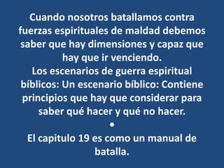 Cuando nosotros batallamos contra
fuerzas espirituales de maldad debemos
saber que hay dimensiones y capaz que
hay que ir venciendo.
Los escenarios de guerra espiritual
bíblicos: Un escenario bíblico: Contiene
principios que hay que considerar para
saber qué hacer y qué no hacer.
•
El capitulo 19 es como un manual de
batalla.
 