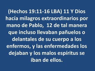 (Hechos 19:11-16 LBA) 11 Y Dios
hacía milagros extraordinarios por
mano de Pablo, 12 de tal manera
que incluso llevaban pañuelos o
delantales de su cuerpo a los
enfermos, y las enfermedades los
dejaban y los malos espíritus se
iban de ellos.
 