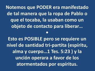 Notemos que PODER era manifestado
de tal manera que la ropa de Pablo o
que el tocaba, la usaban como un
objeto de contacto para liberar…
•
Esto es POSIBLE pero se requiere un
nivel de santidad tri-partita (espíritu,
alma y cuerpo…1 Tes. 5:23 ) y la
unción operara a favor de los
atormentados por espíritus.
 