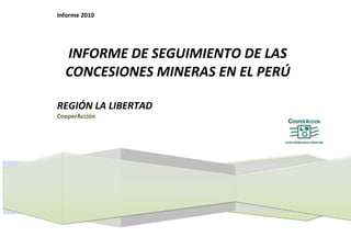 Informe 2010




  INFORME DE SEGUIMIENTO DE LAS
  CONCESIONES MINERAS EN EL PERÚ

REGIÓN LA LIBERTAD
CooperAcción
 