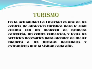 TURISMO
En la actualidad La Libertad es uno de los
centros de atracción turística para lo cual
cuenta con un malecón de primera
categoría, un centro comercial, y todos los
servicios necesarios para atender de mejor
manera a los turistas nacionales y
extranjeros que la visitan cada año.
 