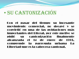 • SU CANTONIZACIÓN
Con el pasar del tiempo su incesante
movimiento comercial, no decayó y se
convirtió en una de las poblaciones más
importantes del Litoral, por este motivo se
pidió su cantonización finalmente
alcanzada el 14 de enero de 1993,
comprende la parroquia urbana La
Libertad que es la cabecera cantonal.
 