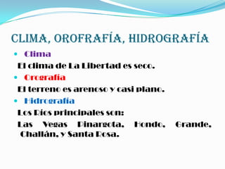 CLIMA, OROFRAFÍA, HIDROGRAFÍA
 Clima
El clima de La Libertad es seco.
 Orografía
El terreno es arenoso y casi plano.
 Hidrografía
Los Ríos principales son:
Las Vegas Pinargota, Hondo, Grande,
Challán, y Santa Rosa.
 