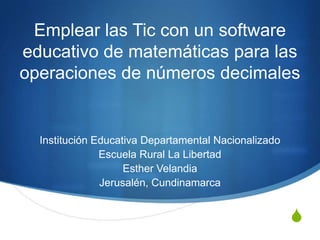 Emplear las Tic con un software
educativo de matemáticas para las
operaciones de números decimales

Institución Educativa Departamental Nacionalizado
Escuela Rural La Libertad
Esther Velandia
Jerusalén, Cundinamarca

S

 