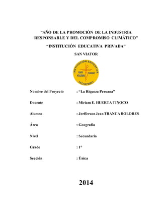 “AÑO DE LA PROMOCIÓN DE LA INDUSTRIA
RESPONSABLE Y DEL COMPROMISO CLIMÁTICO”
“INSTITUCIÓN EDUCATIVA PRIVADA”
SAN VIATOR
Nombre del Proyecto : “La Riqueza Peruana”
Docente : Miriam E. HUERTA TINOCO
Alumno : JerffersonJeanTRANCADOLORES
Área : Geografía
Nivel : Secundaria
Grado : 1°
Sección : Única
2014
 