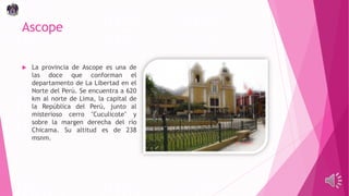 Ascope
 La provincia de Ascope es una de
las doce que conforman el
departamento de La Libertad en el
Norte del Perú. Se encuentra a 620
km al norte de Lima, la capital de
la República del Perú, junto al
misterioso cerro "Cuculicote" y
sobre la margen derecha del río
Chicama. Su altitud es de 238
msnm.
 