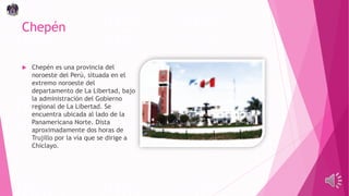 Chepén
 Chepén es una provincia del
noroeste del Perú, situada en el
extremo noroeste del
departamento de La Libertad, bajo
la administración del Gobierno
regional de La Libertad. Se
encuentra ubicada al lado de la
Panamericana Norte. Dista
aproximadamente dos horas de
Trujillo por la vía que se dirige a
Chiclayo.
 