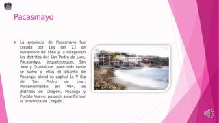 Pacasmayo
 La provincia de Pacasmayo fue
creada por Ley del 23 de
noviembre de 1864 y la integraron
los distritos de: San Pedro de Lloc,
Pacasmayo. Jequetepeque, San
José y Guadalupe. Años más tarde
se sumó a ellos el distrito de
Pacanga; siend su capital la V illa
de San Pedro de Lloc.
Posteriormente, en 1984, los
distritos de Chepén, Pacanga y
Pueblo Nuevo, pasaron a conformar
la provincia de Chepén.
 