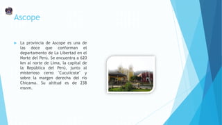 Ascope
 La provincia de Ascope es una de
las doce que conforman el
departamento de La Libertad en el
Norte del Perú. Se encuentra a 620
km al norte de Lima, la capital de
la República del Perú, junto al
misterioso cerro "Cuculicote" y
sobre la margen derecha del río
Chicama. Su altitud es de 238
msnm.
 