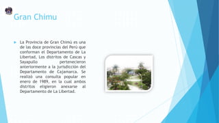 Gran Chimu
 La Provincia de Gran Chimú es una
de las doce provincias del Perú que
conforman el Departamento de La
Libertad, Los distritos de Cascas y
Sayapullo pertenecieron
anteriormente a la jurisdicción del
Departamento de Cajamarca. Se
realizó una consulta popular en
enero de 1989, en la cual ambos
distritos eligieron anexarse al
Departamento de La Libertad.
 