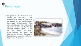 Pacasmayo
 La provincia de Pacasmayo fue
creada por Ley del 23 de
noviembre de 1864 y la integraron
los distritos de: San Pedro de Lloc,
Pacasmayo. Jequetepeque, San
José y Guadalupe. Años más tarde
se sumó a ellos el distrito de
Pacanga; siend su capital la V illa
de San Pedro de Lloc.
Posteriormente, en 1984, los
distritos de Chepén, Pacanga y
Pueblo Nuevo, pasaron a conformar
la provincia de Chepén.
 