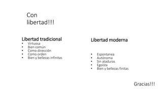 Con
libertad!!!
Libertad tradicional
• Virtuosa
• Bien común
• Como dirección
• Como orden
• Bien y bellezas infinitas
Libertad moderna
• Espontanea
• Autónoma
• Sin ataduras
• Egoísta
• Bien y bellezas finitas
Gracias!!!
 