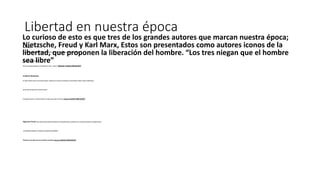 Libertad en nuestra época
Karl Marx:
Dice que estamos determinados a la materia “todo lo que existe en el universo es puramente material”
Las relaciones son materiales.
NO son relaciones basados en la amistad sino “Amo – esclavo” ¿buscan nuestra liberación?
Friedrich Nietzsche
EL súper hombre critica a la moral de esclavos : basada en la renuncia, el sacrificio, la misericordia, el dolor, Critica al Platonismo,
que la vida mas haya de la muerte no existe.
El propone la fuerza, la victoria el placer. El opina vive el aquí y el ahora. ¿buscan nuestra liberación?
Sigmund Freud: dice, todos somos enfermos mentales en cierto grado, Libido , pulsiones, Eros o sanatos (muerto), la sociedad rechaza
la satisfacción del deseo, “porque en este lugar esta prohibido”.
Estamos marcados por los instintos sexuales ¿buscan nuestra liberación?
Lo curioso de esto es que tres de los grandes autores que marcan nuestra época;
Nietzsche, Freud y Karl Marx, Estos son presentados como autores iconos de la
libertad, que proponen la liberación del hombre. “Los tres niegan que el hombre
sea libre”
 