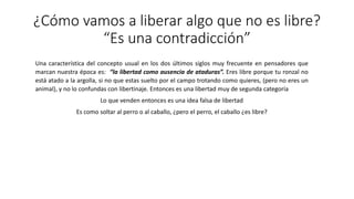 ¿Cómo vamos a liberar algo que no es libre?
“Es una contradicción”
Una característica del concepto usual en los dos últimos siglos muy frecuente en pensadores que
marcan nuestra época es: “la libertad como ausencia de ataduras”. Eres libre porque tu ronzal no
está atado a la argolla, si no que estas suelto por el campo trotando como quieres, (pero no eres un
animal), y no lo confundas con libertinaje. Entonces es una libertad muy de segunda categoría
Lo que venden entonces es una idea falsa de libertad
Es como soltar al perro o al caballo, ¿pero el perro, el caballo ¿es libre?
 