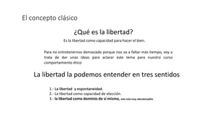 El concepto clásico
¿Qué es la libertad?
Es la libertad como capacidad para hacer el bien.
Para no entretenernos demasiado porque nos va a faltar más tiempo, voy a
trata de dar unas ideas para aclarar este tema para nuestro curso
comportamiento ético
La libertad la podemos entender en tres sentidos
1.- La libertad y espontaneidad.
2.- La libertad como capacidad de elección.
3.- la libertad como dominio de sí mismo, este está muy abandonadito
 