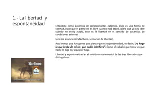 1.- La libertad y
espontaneidad Entendida como ausencia de condicionantes externos, esto es una forma de
libertad, claro que el perro no es libre cuando está atado, claro que yo soy libre
cuando no estoy atado, esto es la libertad en el sentido de ausencias de
condiciones externas
(celebre anuncio de Marlboro, sensación de libertad).
Aquí vemos que hay gente que piensa que es espontaneidad, es decir; “yo hago
lo que brota de mí sin que nadie interfiera”. Como el caballo que trota sin que
nadie le diga por aquí por haya.
Libertad y espontaneidad es el sentido más elemental de las tres libertades que
distinguimos.
 
