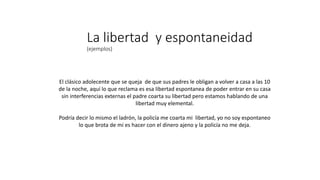 La libertad y espontaneidad
(ejemplos)
El clásico adolecente que se queja de que sus padres le obligan a volver a casa a las 10
de la noche, aquí lo que reclama es esa libertad espontanea de poder entrar en su casa
sin interferencias externas el padre coarta su libertad pero estamos hablando de una
libertad muy elemental.
Podría decir lo mismo el ladrón, la policía me coarta mi libertad, yo no soy espontaneo
lo que brota de mi es hacer con el dinero ajeno y la policía no me deja.
 