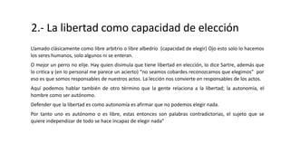 2.- La libertad como capacidad de elección
Llamado clásicamente como libre arbitrio o libre albedrío (capacidad de elegir) Ojo esto solo lo hacemos
los seres humanos, solo algunos ni se enteran.
O mejor un perro no elije. Hay quien disimula que tiene libertad en elección, lo dice Sartre, además que
lo critica y (en lo personal me parece un acierto) “no seamos cobardes reconozcamos que elegimos” por
eso es que somos responsables de nuestros actos. La lección nos convierte en responsables de los actos.
Aquí podemos hablar también de otro término que la gente relaciona a la libertad; la autonomía, el
hombre como ser autónomo.
Defender que la libertad es como autonomía es afirmar que no podemos elegir nada.
Por tanto uno es autónomo o es libre, estas entonces son palabras contradictorias, el sujeto que se
quiere independizar de todo se hace incapaz de elegir nada”
 