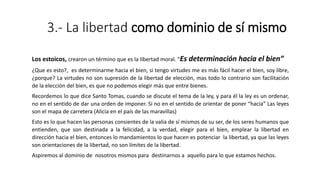 3.- La libertad como dominio de sí mismo
Los estoicos, crearon un término que es la libertad moral. “Es determinación hacia el bien”
¿Que es esto?, es determinarme hacia el bien, si tengo virtudes me es más fácil hacer el bien, soy libre,
¿porque? La virtudes no son supresión de la libertad de elección, mas todo lo contrario son facilitación
de la elección del bien, es que no podemos elegir más que entre bienes.
Recordemos lo que dice Santo Tomas, cuando se discute el tema de la ley, y para él la ley es un ordenar,
no en el sentido de dar una orden de imponer. Si no en el sentido de orientar de poner “hacia” Las leyes
son el mapa de carretera (Alicia en el país de las maravillas)
Esto es lo que hacen las personas consientes de la valía de sí mismos de su ser, de los seres humanos que
entienden, que son destinada a la felicidad, a la verdad, elegir para el bien, emplear la libertad en
dirección hacia el bien, entonces lo mandamientos lo que hacen es potenciar la libertad, ya que las leyes
son orientaciones de la libertad, no son límites de la libertad.
Aspiremos al dominio de nosotros mismos para destinarnos a aquello para lo que estamos hechos.
 