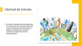 Libertad de tránsito
• Se refiere al derecho de trasladarse de
un territorio al otro. Incluye el derecho
a cruzar fronteras internacionales y a
regresar al propio país, siempre y
cuando se cumplan las normas
internacionales.
 