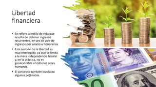 Libertad
financiera
• Se refiere al estilo de vida que
resulta de obtener ingresos
recurrentes, en vez de vivir de
ingresos por salario u honorarios
• Este sentido de la libertad es
muy restringido, ya que se limita
a la mera independencia laboral
y, en la práctica, no es
generalizable a todos los seres
humanos.
• El concepto también involucra
algunas polémicas.
 
