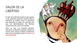VALOR DE LA
LIBERTAD
El valor de la libertad reside en que, gracias
a ella, podemos expresar nuestras ideas y
opiniones en público, tener la educación
que deseamos o seguir las creencias con
que nos identifiquemos. Sin libertad,
ninguna de estas cosas sería posible.
Pero no hay una libertad absoluta.
Ejercemos la libertad teniendo siempre en
cuenta otros valores también importantes
para vivir en sociedad, como el respeto y la
responsabilidad.
 