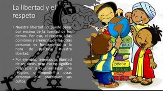 La libertad y el
respeto
• Nuestra libertad no puede pasar
por encima de la libertad de los
demás. Por eso, el respeto a las
opiniones y creencias de las otras
personas es fundamental a la
hora de practicar nuestra
libertad.
• Por ejemplo, tenemos la libertad
de ser ateos, pero eso no significa
despreciar a quienes sigan una
religión, o impedir a otras
personas que practiquen sus
cultos.
 