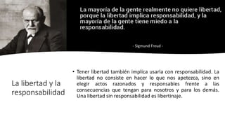 • Tener libertad también implica usarla con responsabilidad. La
libertad no consiste en hacer lo que nos apetezca, sino en
elegir actos razonados y responsables frente a las
consecuencias que tengan para nosotros y para los demás.
Una libertad sin responsabilidad es libertinaje.
La libertad y la
responsabilidad
- Sigmund Freud -
 