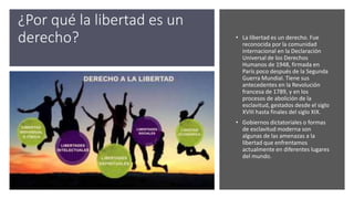 ¿Por qué la libertad es un
derecho? • La libertad es un derecho. Fue
reconocida por la comunidad
internacional en la Declaración
Universal de los Derechos
Humanos de 1948, firmada en
París poco después de la Segunda
Guerra Mundial. Tiene sus
antecedentes en la Revolución
francesa de 1789, y en los
procesos de abolición de la
esclavitud, gestados desde el siglo
XVIII hasta finales del siglo XIX.
• Gobiernos dictatoriales o formas
de esclavitud moderna son
algunas de las amenazas a la
libertad que enfrentamos
actualmente en diferentes lugares
del mundo.
 