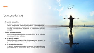 CARACTERÍSTICAS
• Se opone a la opresión:
La libertad se caracteriza por oponerse a los sistemas de opresión
creados por los seres humanos para controlar e instrumentalizar a
sus iguales. Se opone a la esclavitud, la servidumbre forzada, la
coacción, la manipulación, el chantaje, la amenaza y la vigilancia
constante.
• Implica autodeterminación:
Implica el derecho a decidir por sí mismo acerca de sus intereses,
creencias, opiniones y acciones.
• Es un derecho humano:
Derecho humano fundamental en la medida en que respetarla es
garantía de paz, bien común y progreso individual y social.
• Es un acto de responsabilidad:
La persona libre es responsable de sus propios actos y necesidades,
pero también de las consecuencias de sus acciones ante la sociedad.
 
