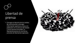 Libertad de
prensa
• Consagra el derecho de los medios
de comunicación a divulgar
información oportuna y veraz a la
población sin la censura del Estado
u otros factores de poder. La
libertad de prensa es una forma
concreta de libertad de expresión.
 