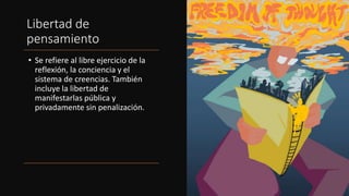 Libertad de
pensamiento
• Se refiere al libre ejercicio de la
reflexión, la conciencia y el
sistema de creencias. También
incluye la libertad de
manifestarlas pública y
privadamente sin penalización.
 