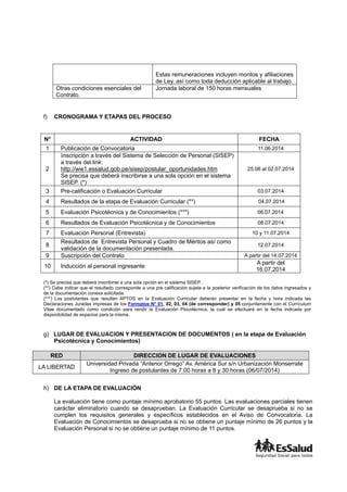 Estas remuneraciones incluyen montos y afiliaciones
de Ley, así como toda deducción aplicable al trabajo.
Otras condiciones esenciales del
Contrato.
Jornada laboral de 150 horas mensuales
f) CRONOGRAMA Y ETAPAS DEL PROCESO
N° ACTIVIDAD FECHA
1 Publicación de Convocatoria 11.06.2014
2
Inscripción a través del Sistema de Selección de Personal (SISEP)
a través del link:
http://ww1.essalud.gob.pe/sisep/postular_oportunidades.htm
Se precisa que deberá inscribirse a una sola opción en el sistema
SISEP. (*)
25.06 al 02.07.2014
3 Pre-calificación o Evaluación Curricular 03.07.2014
4 Resultados de la etapa de Evaluación Curricular (**) 04.07.2014
5 Evaluación Psicotécnica y de Conocimientos (***) 06.07.2014
6 Resultados de Evaluación Psicotécnica y de Conocimientos 08.07.2014
7 Evaluación Personal (Entrevista) 10 y 11.07.2014
8
Resultados de Entrevista Personal y Cuadro de Méritos así como
validación de la documentación presentada.
12.07.2014
9 Suscripción del Contrato A partir del 14.07.2014
10 Inducción al personal ingresante
A partir del
16.07.2014
(*) Se precisa que deberá inscribirse a una sola opción en el sistema SISEP.
(**) Cabe indicar que el resultado corresponde a una pre calificación sujeta a la posterior verificación de los datos ingresados y
de la documentación conexa solicitada.
(***) Los postulantes que resulten APTOS en la Evaluación Curricular deberán presentar en la fecha y hora indicada las
Declaraciones Juradas impresas de los Formatos N° 01, 02, 03, 04 (de corresponder) y 05 conjuntamente con el Currículum
Vitae documentado como condición para rendir la Evaluación Psicotécnica, la cual se efectuará en la fecha indicada por
disponibilidad de espacios para la misma.
g) LUGAR DE EVALUACION Y PRESENTACION DE DOCUMENTOS ( en la etapa de Evaluación
Psicotécnica y Conocimientos)
RED DIRECCION DE LUGAR DE EVALUACIONES
LA LIBERTAD
Universidad Privada “Antenor Orrego” Av. América Sur s/n Urbanización Monserrate
Ingreso de postulantes de 7.00 horas a 8 y 30 horas (06/07/2014)
h) DE LA ETAPA DE EVALUACIÓN
La evaluación tiene como puntaje mínimo aprobatorio 55 puntos. Las evaluaciones parciales tienen
carácter eliminatorio cuando se desaprueban. La Evaluación Curricular se desaprueba si no se
cumplen los requisitos generales y específicos establecidos en el Aviso de Convocatoria. La
Evaluación de Conocimientos se desaprueba si no se obtiene un puntaje mínimo de 26 puntos y la
Evaluación Personal si no se obtiene un puntaje mínimo de 11 puntos.
 