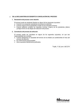 j) DE LA DECLARATORIA DE DESIERTO O CANCELACIÓN DEL PROCESO
1. Declaratoria del proceso como desierto
El proceso puede ser declarado desierto en alguno de los siguientes supuestos:
a. Cuando no se presentan postulantes al proceso de selección.
b. Cuando ninguno de los postulantes cumple con los requisitos mínimos.
c. Cuando habiendo cumplido los requisitos mínimos, ninguno de los postulantes obtiene
puntaje mínimo en las etapas de evaluación del proceso.
2. Cancelación del proceso de selección
El proceso puede ser cancelado en alguno de los siguientes supuestos, sin que sea
responsabilidad de la entidad:
a. Cuando desaparece la necesidad del servicio de la entidad con posterioridad al inicio del
proceso de selección.
b. Por restricciones presupuestales.
c. Otros supuestos debidamente justificados.
Trujillo, 11 de Junio del 2,014
 